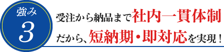 3. 受注から納品まで社内一貫体制だから、短納期・即対応を実現!