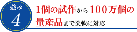 4. 1個の試作から100万個の量産品まで柔軟に対応