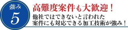 5. 高難度案件も大歓迎!他社ではできないと言われた案件にも対応できる加工技術が強み!